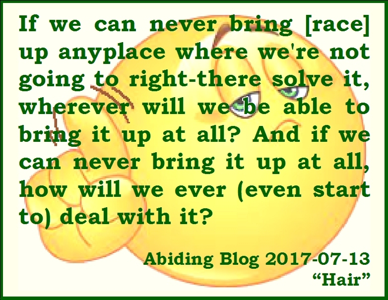 If we can never bring [race] up anyplace where we're not going to right-there solve it, wherever will we be able to bring it up at all? And if we can never bring it up at all, how will we ever (even start to) deal with it. #Racism #Openness #AbidingBlog2017Hair